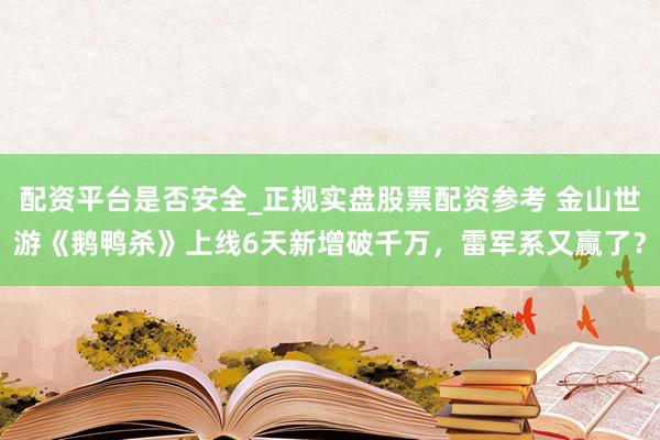 配资平台是否安全_正规实盘股票配资参考 金山世游《鹅鸭杀》上线6天新增破千万，雷军系又赢了？