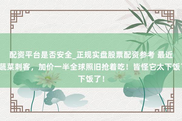 配资平台是否安全_正规实盘股票配资参考 最近的蔬菜刺客，加价一半全球照旧抢着吃！皆怪它太下饭了！