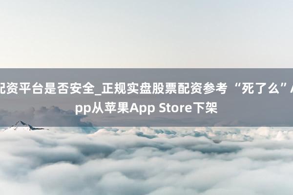 配资平台是否安全_正规实盘股票配资参考 “死了么”App从苹果App Store下架