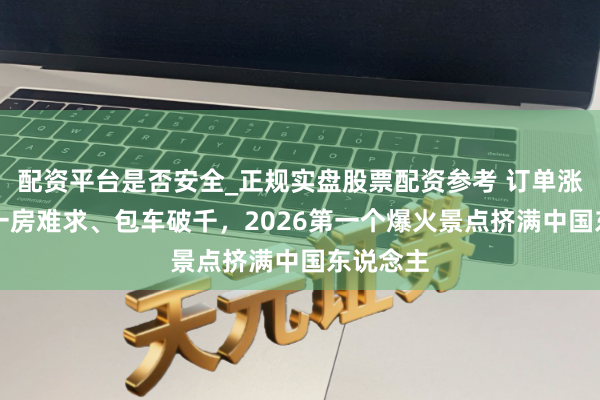 配资平台是否安全_正规实盘股票配资参考 订单涨60%、一房难求、包车破千，2026第一个爆火景点挤满中国东说念主