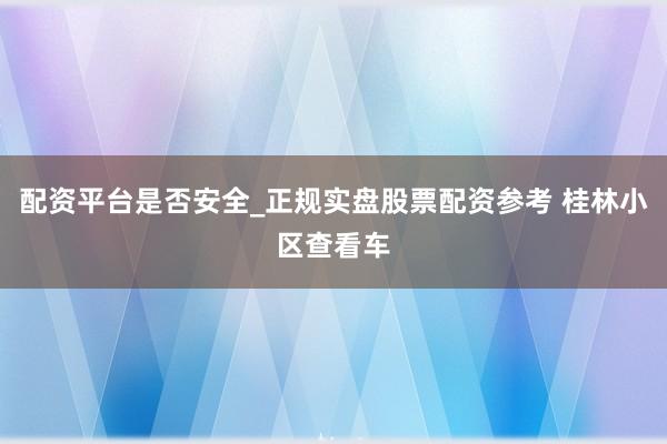 配资平台是否安全_正规实盘股票配资参考 桂林小区查看车