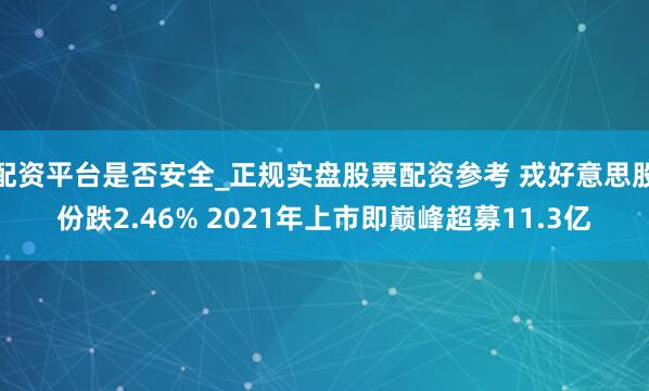 配资平台是否安全_正规实盘股票配资参考 戎好意思股份跌2.46% 2021年上市即巅峰超募11.3亿