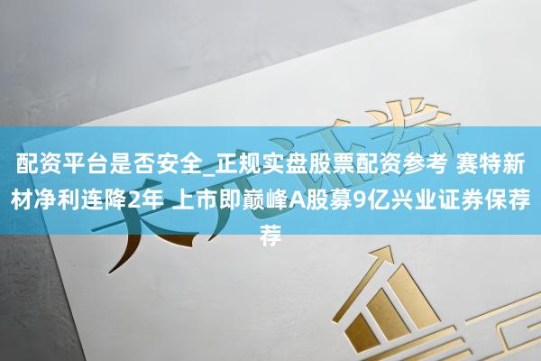 配资平台是否安全_正规实盘股票配资参考 赛特新材净利连降2年 上市即巅峰A股募9亿兴业证券保荐