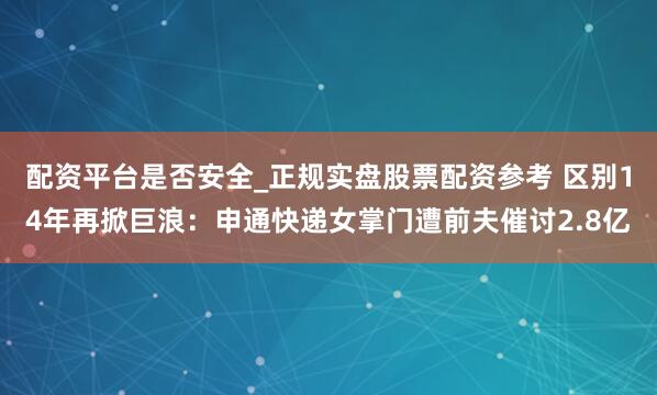 配资平台是否安全_正规实盘股票配资参考 区别14年再掀巨浪：申通快递女掌门遭前夫催讨2.8亿