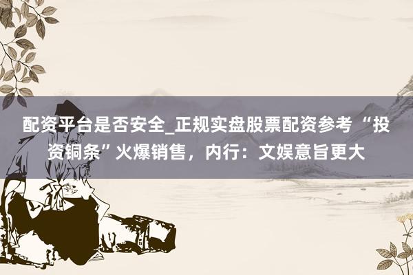 配资平台是否安全_正规实盘股票配资参考 “投资铜条”火爆销售，内行：文娱意旨更大