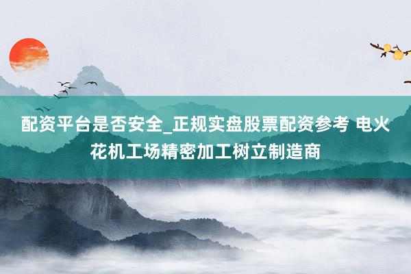 配资平台是否安全_正规实盘股票配资参考 电火花机工场精密加工树立制造商
