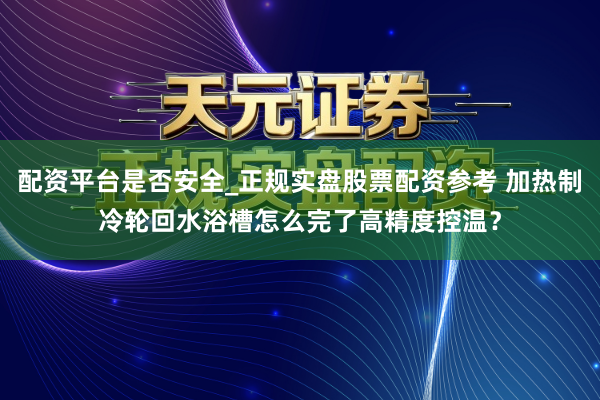 配资平台是否安全_正规实盘股票配资参考 加热制冷轮回水浴槽怎么完了高精度控温？