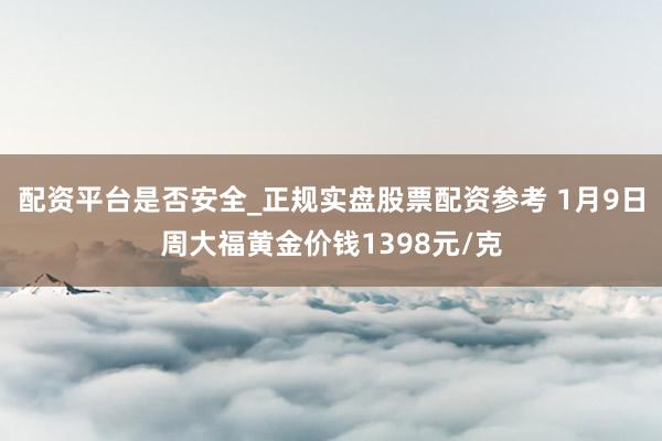 配资平台是否安全_正规实盘股票配资参考 1月9日周大福黄金价钱1398元/克