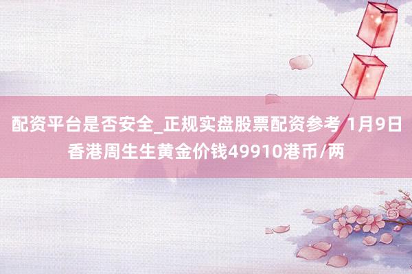 配资平台是否安全_正规实盘股票配资参考 1月9日香港周生生黄金价钱49910港币/两