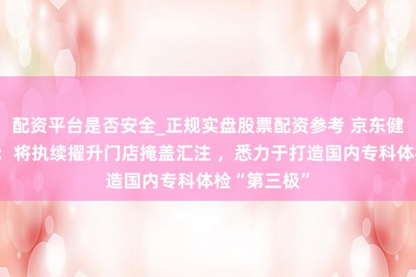 配资平台是否安全_正规实盘股票配资参考 京东健康体检中心：将执续擢升门店掩盖汇注 ，悉力于打造国内专科体检“第三极”