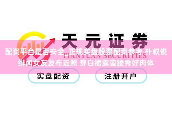 配资平台是否安全_正规实盘股票配资参考 朴叙俊绯闻女友发布近照 穿白裙露蛮腰秀好肉体