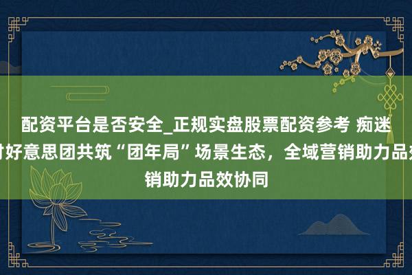 配资平台是否安全_正规实盘股票配资参考 痴迷酒研讨好意思团共筑“团年局”场景生态，全域营销助力品效协同