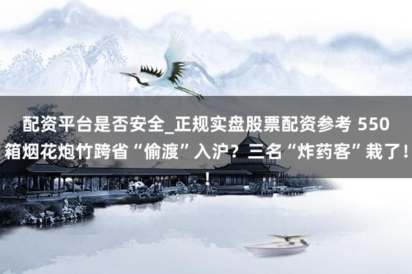 配资平台是否安全_正规实盘股票配资参考 550箱烟花炮竹跨省“偷渡”入沪？三名“炸药客”栽了！