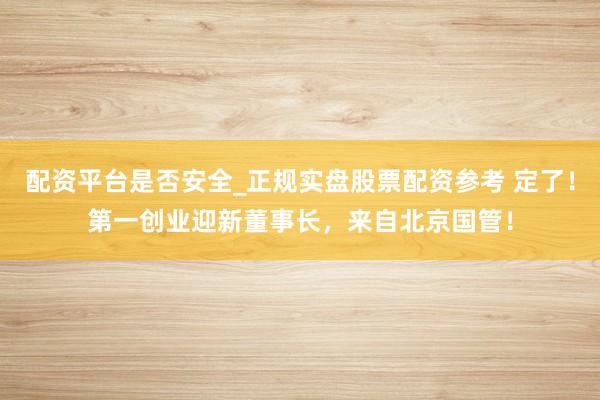 配资平台是否安全_正规实盘股票配资参考 定了！第一创业迎新董事长，来自北京国管！