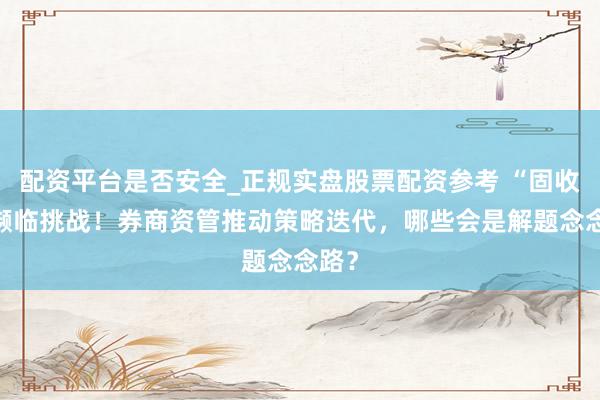配资平台是否安全_正规实盘股票配资参考 “固收+”濒临挑战！券商资管推动策略迭代，哪些会是解题念念路？