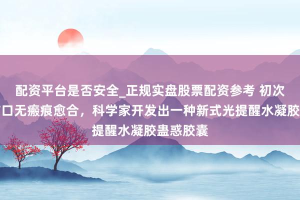 配资平台是否安全_正规实盘股票配资参考 初次！已矣伤口无瘢痕愈合，科学家开发出一种新式光提醒水凝胶蛊惑胶囊