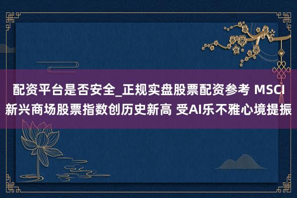 配资平台是否安全_正规实盘股票配资参考 MSCI新兴商场股票指数创历史新高 受AI乐不雅心境提振