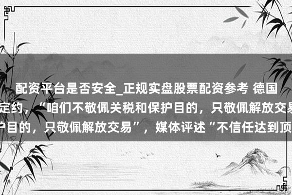 配资平台是否安全_正规实盘股票配资参考 德国总理命令透顶修订泰西定约，“咱们不敬佩关税和保护目的，只敬佩解放交易”，媒体评述“不信任达到顶峰”