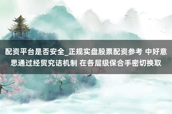 配资平台是否安全_正规实盘股票配资参考 中好意思通过经贸究诘机制 在各层级保合手密切换取