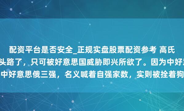 配资平台是否安全_正规实盘股票配资参考 高氏2.0，日本还是莫得回头路了，只可被好意思国威胁即兴所欲了。因为中好意思俄三强，名义喊着自强家数，实则被拴着狗链推向大国博弈的前列