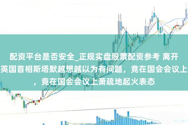 配资平台是否安全_正规实盘股票配资参考 离开中国已畸形日，英国首相斯塔默越想越以为有问题，竟在国会会议上萧疏地起火表态