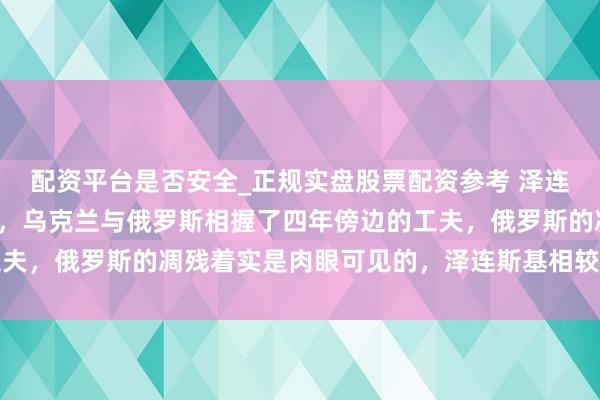 配资平台是否安全_正规实盘股票配资参考 泽连斯基无愧于泰西的匡助，乌克兰与俄罗斯相握了四年傍边的工夫，俄罗斯的凋残着实是肉眼可见的，泽连斯基相较于泰西国度
